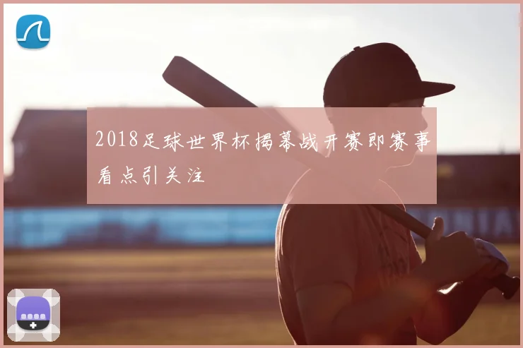 2018足球世界杯揭幕战开赛即赛事看点引关注
