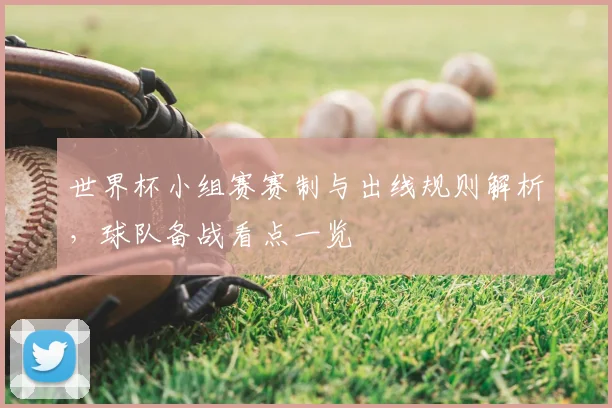 世界杯小组赛赛制与出线规则解析，球队备战看点一览