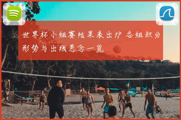 世界杯小组赛结果表出炉 各组积分形势与出线悬念一览