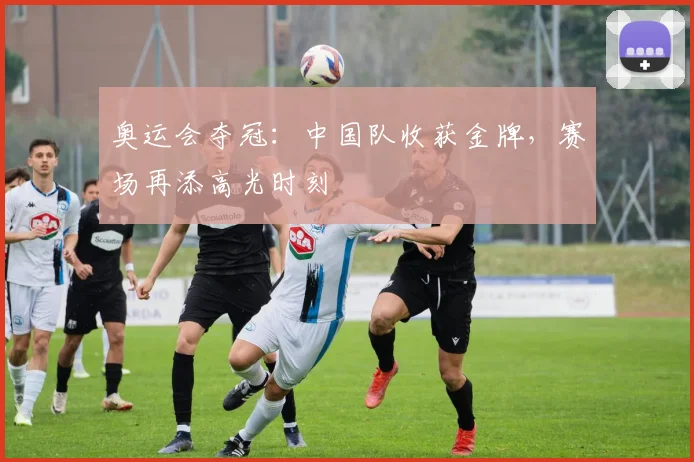 奥运会夺冠:中国队收获金牌,赛场再添高光时刻