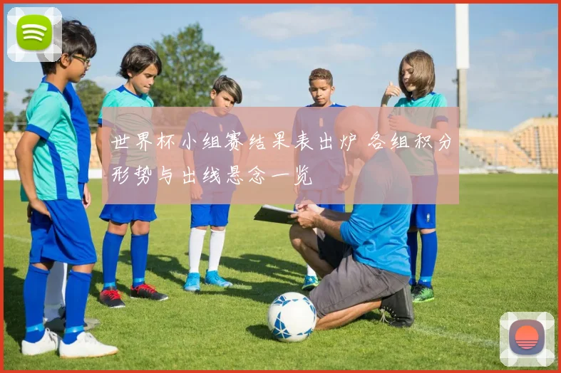 世界杯小组赛结果表出炉 各组积分形势与出线悬念一览
