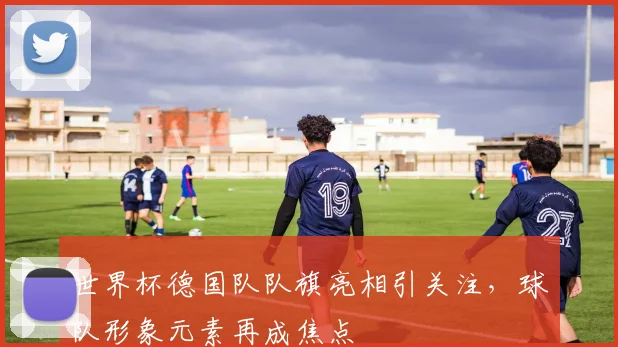 世界杯德国队队旗亮相引关注，球队形象元素再成焦点
