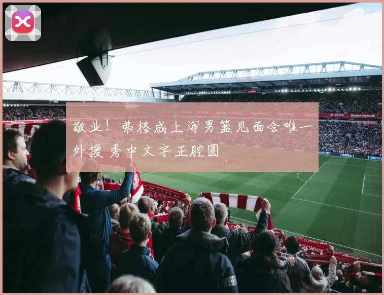 敬业!弗格成上海男篮见面会唯一外援 秀中文字正腔圆