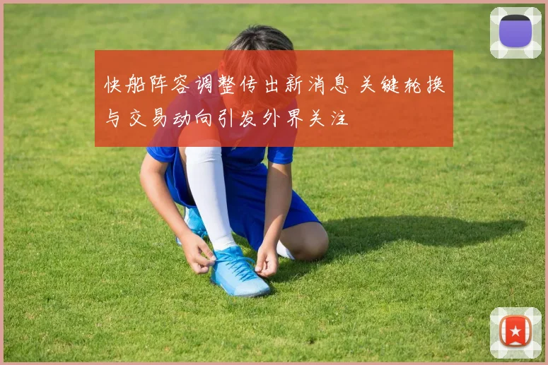 快船阵容调整传出新消息 关键轮换与交易动向引发外界关注