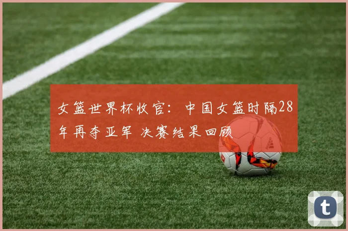 女篮世界杯收官：中国女篮时隔28年再夺亚军 决赛结果回顾